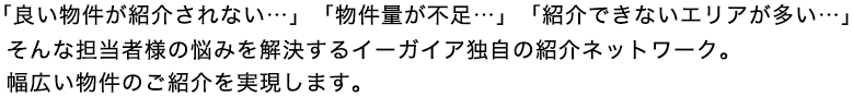 「良い物件が紹介されない…」「物件量が不足…」「紹介できないエリアが多い…」そんな担当者様の悩みを解決するイーガイア独自の紹介ネットワーク。幅広い物件のご紹介を実現します。