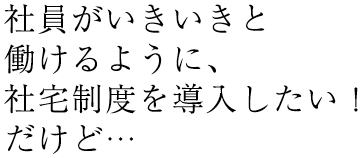 社員社員がいきいきと働けるように、社宅制度を導入したい！だけど…